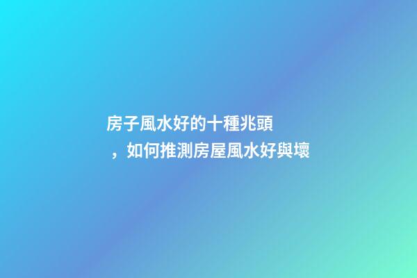 房子風水好的十種兆頭，如何推測房屋風水好與壞